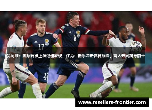 吴阿顺：国际赛事上演绝佳表现，许龙：携手冲击体育巅峰，两人共同跻身前十